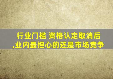 行业门槛 资格认定取消后,业内最担心的还是市场竞争